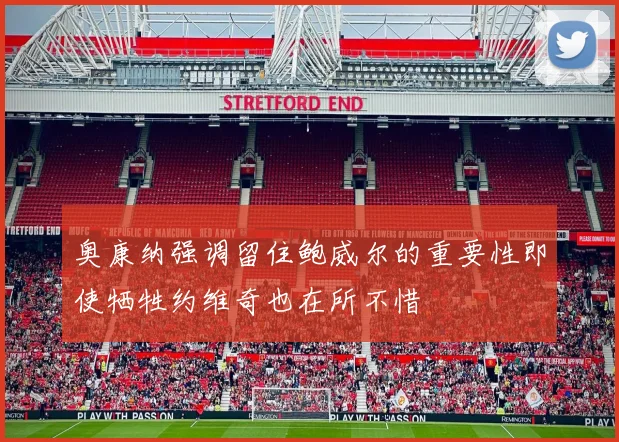 奥康纳强调留住鲍威尔的重要性即使牺牲约维奇也在所不惜
