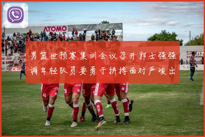 男篮世预赛集训会议召开郭士强强调年轻队员要勇于拼搏面对严峻出线形势