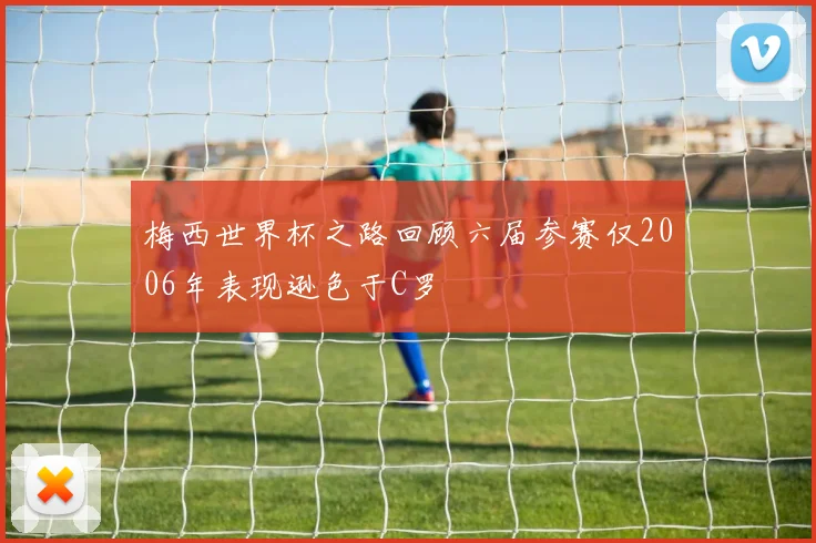 梅西世界杯之路回顾六届参赛仅2006年表现逊色于C罗