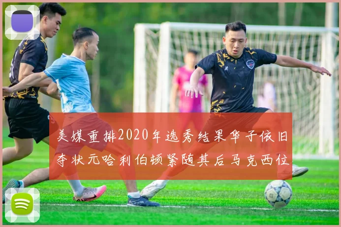 美媒重排2020年选秀结果华子依旧夺状元哈利伯顿紧随其后马克西位列探花