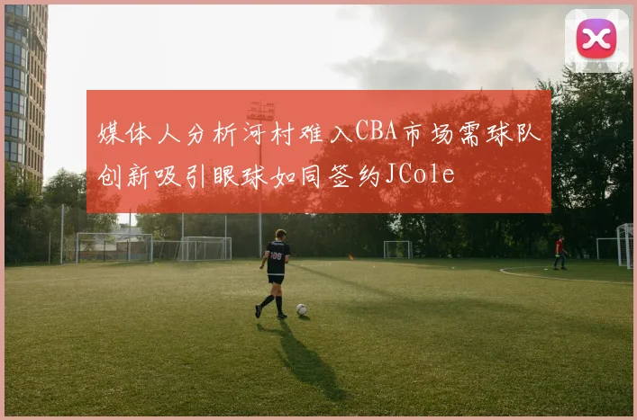 媒体人分析河村难入CBA市场需球队创新吸引眼球如同签约JCole