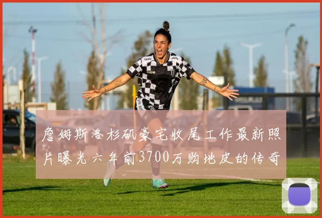 詹姆斯洛杉矶豪宅收尾工作最新照片曝光六年前3700万购地皮的传奇故事