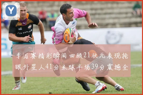 季后赛精彩瞬间回顾21状元表现抢眼外星人41分米球半场39分震撼全场