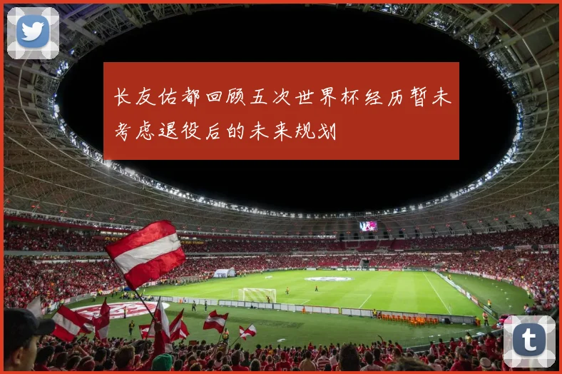 长友佑都回顾五次世界杯经历暂未考虑退役后的未来规划