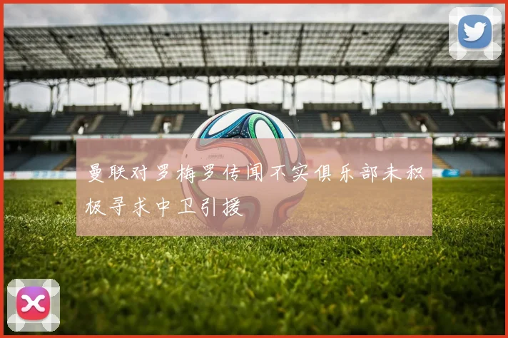 曼联对罗梅罗传闻不实俱乐部未积极寻求中卫引援