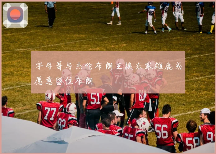 字母哥与杰伦布朗互换东家雄鹿或愿意留住布朗
