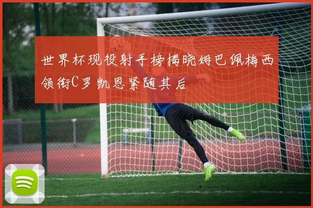 世界杯现役射手榜揭晓姆巴佩梅西领衔C罗凯恩紧随其后