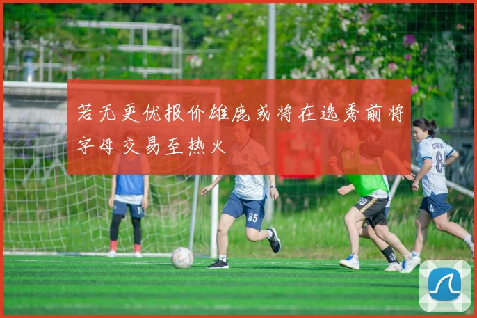 若无更优报价雄鹿或将在选秀前将字母交易至热火