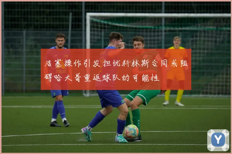 活塞操作引发担忧科林斯合同或阻碍哈大哥重返球队的可能性