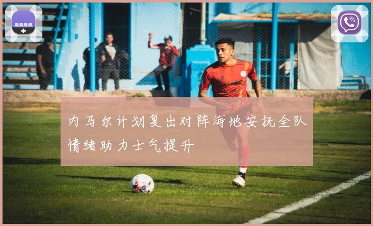 内马尔计划复出对阵海地安抚全队情绪助力士气提升