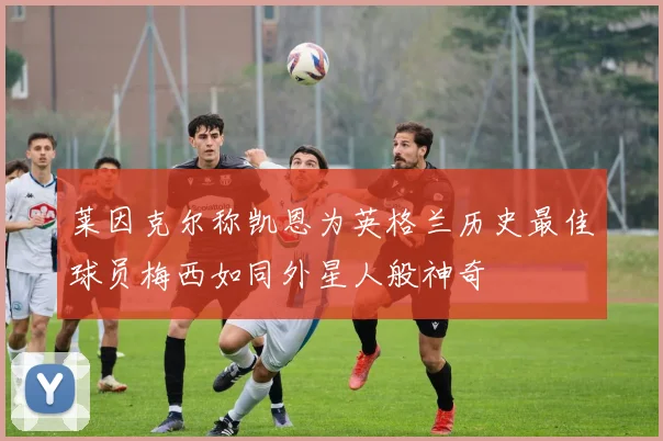 莱因克尔称凯恩为英格兰历史最佳球员梅西如同外星人般神奇