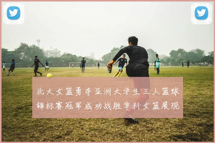 北大女篮勇夺亚洲大学生三人篮球锦标赛冠军成功战胜华科女篮展现强大实力